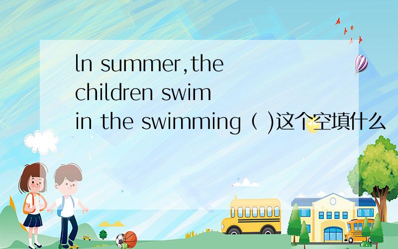ln summer,the children swim in the swimming（ )这个空填什么