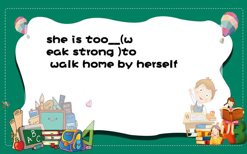 she is too__(weak strong )to walk home by herself