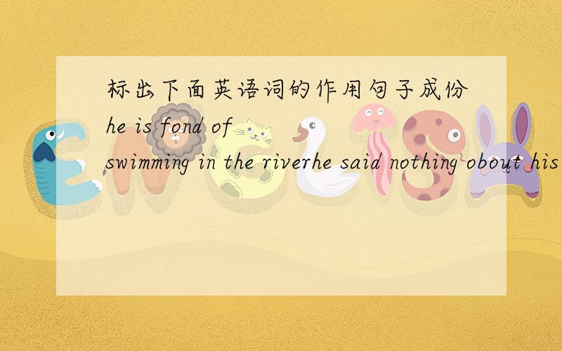 标出下面英语词的作用句子成份he is fond of swimming in the riverhe said nothing obout his familyhe said nothing with regard to what todo