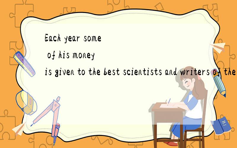 Each year some of his money is given to the best scientists and writers of the world.的意思?