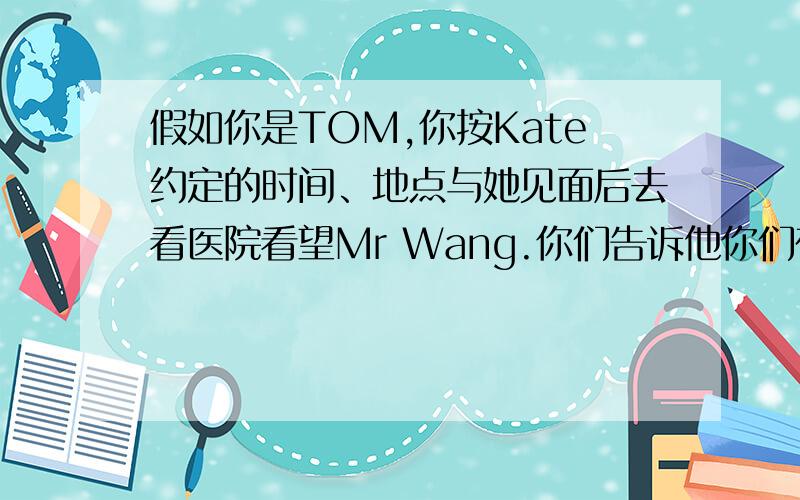 假如你是TOM,你按Kate约定的时间、地点与她见面后去看医院看望Mr Wang.你们告诉他你们在考试中发挥得很好,他很高兴.Mr Wang祝愿你们暑假生活愉快,并希望你们继续努力学习.你们交谈了大约半