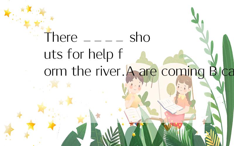 There ____ shouts for help form the river.A are coming B came C did come D comes