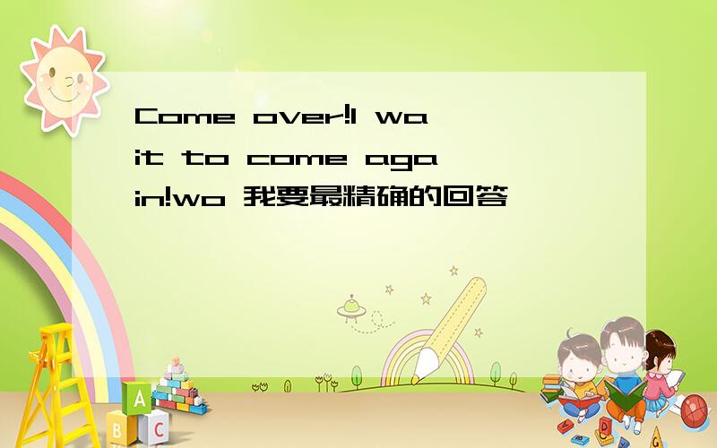 Come over!I wait to come again!wo 我要最精确的回答