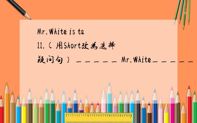 Mr.White is tall.(用Short改为选择疑问句） _____ Mr.White_____ _____ ______?