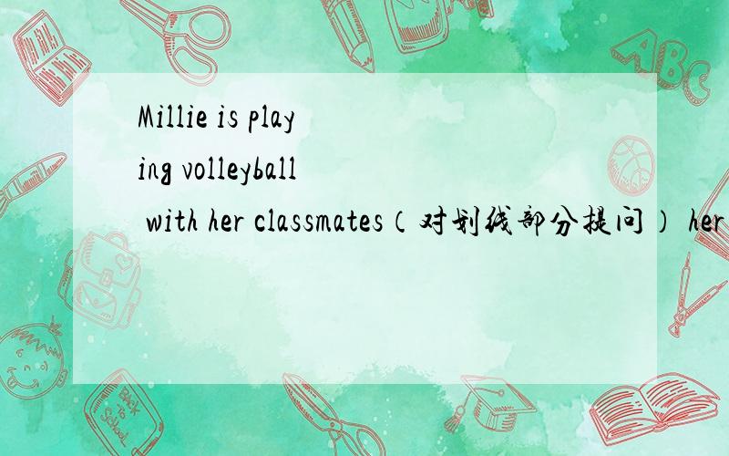 Millie is playing volleyball with her classmates（对划线部分提问） her classmates