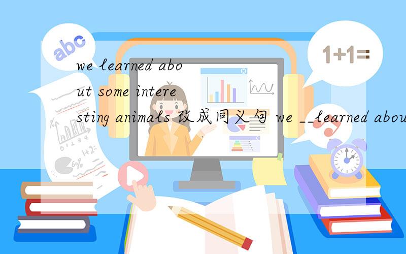we learned about some interesting animals 改成同义句 we __learned about some interesting animals 改we learned about some interesting animals 改成同义句 we _______ _______ about ________ interesting animals改成否定句