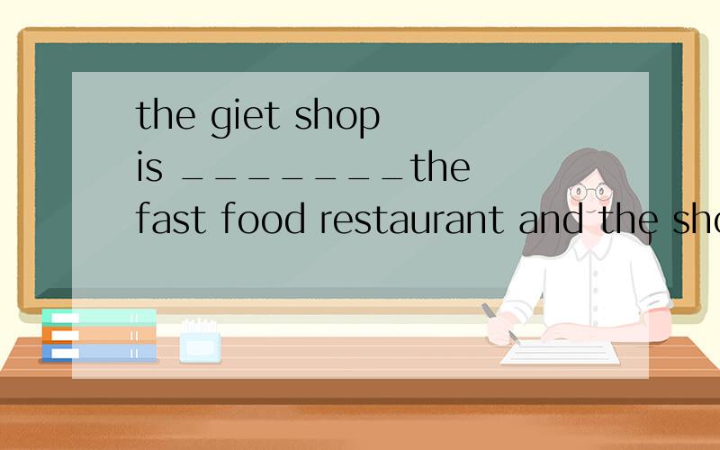 the giet shop is _______the fast food restaurant and the shoes' shop用介词填空