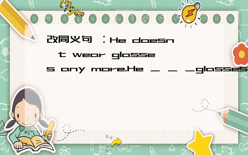 改同义句 ：He doesn't wear glasses any more.He ＿ ＿ ＿glasses.