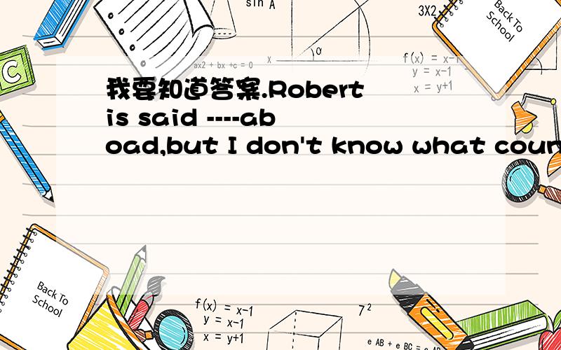 我要知道答案.Robert is said ----aboad,but I don't know what country he is studying in.a.to studie