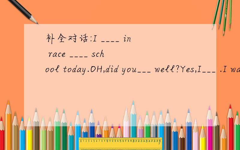 补全对话:I ____ in race ____ school today.OH,did you___ well?Yes,I___ .I was first.____!