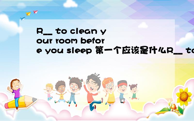 R__ to clean your room before you sleep 第一个应该是什么R__ to clean your room before you sleep 第一个应该是什么词?