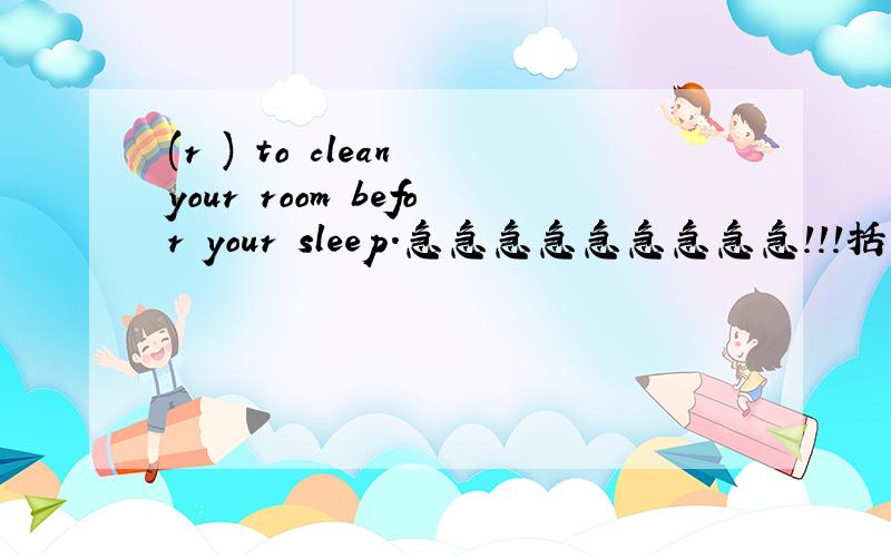 (r ) to clean your room befor your sleep.急急急急急急急急急！！！括号里添？？