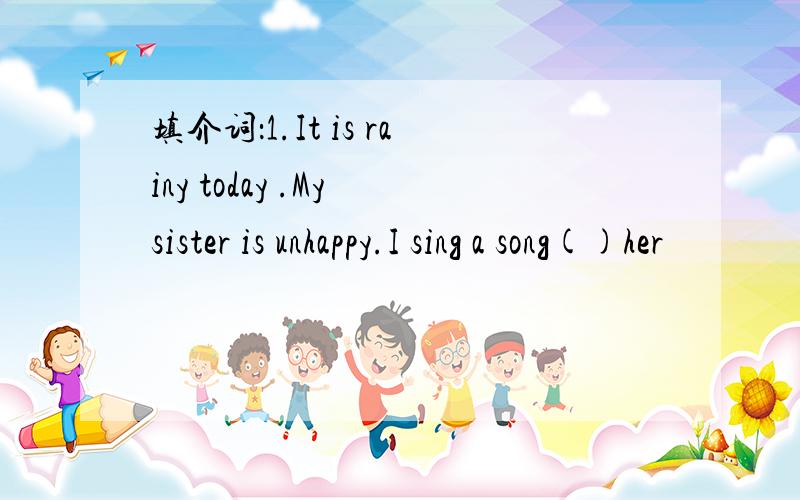 填介词：1.It is rainy today .My sister is unhappy.I sing a song()her