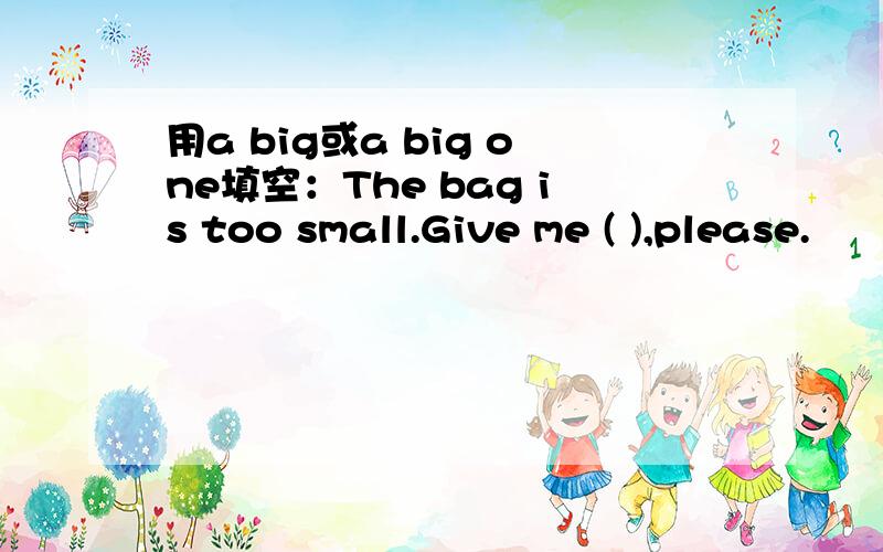 用a big或a big one填空：The bag is too small.Give me ( ),please.