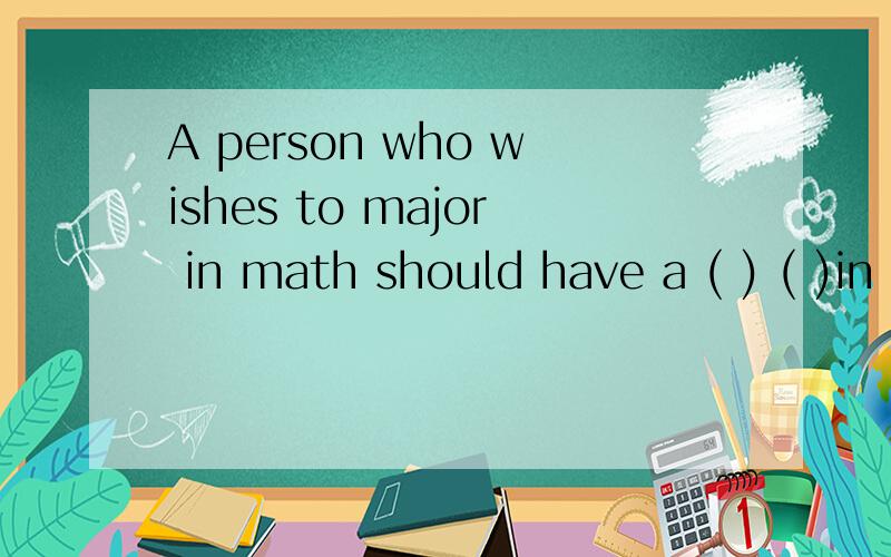 A person who wishes to major in math should have a ( ) ( )in math根据汉语提示完成句子.A person who wishes to major in math should have a ( )( )in math.一个希望钻研数学的人应该对数学有很强烈的兴趣.