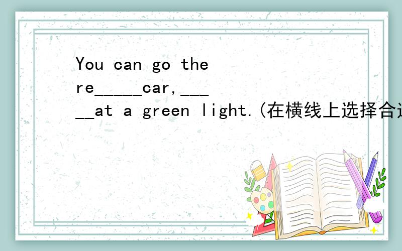 You can go there_____car,_____at a green light.(在横线上选择合适的单词填空)