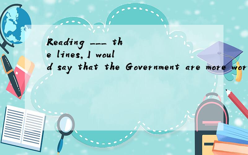 Reading ___ the lines,I would say that the Government are more worried than横线上添什么单词