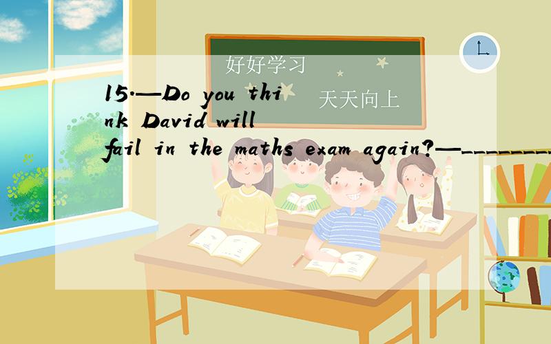 15.—Do you think David will fail in the maths exam again?—_________.A．No,I don’t believe it
