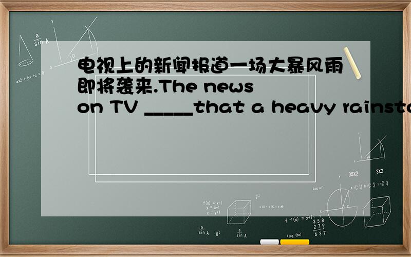 电视上的新闻报道一场大暴风雨即将袭来.The news on TV _____that a heavy rainstorm _____ _____.根据汉语意思完成句子,每空一词.