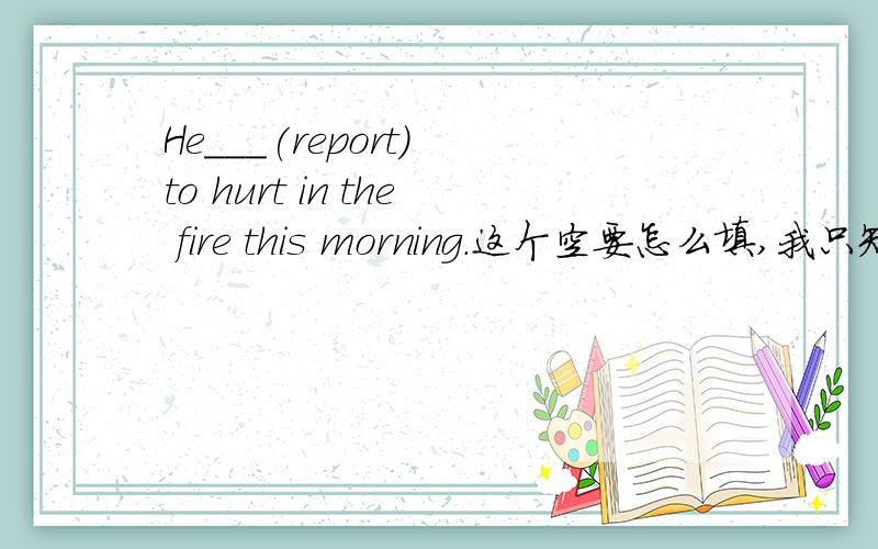 He___(report) to hurt in the fire this morning.这个空要怎么填,我只知道要用被动语态
