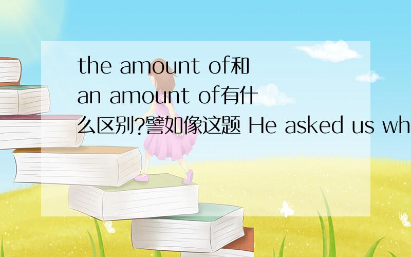 the amount of和an amount of有什么区别?譬如像这题 He asked us whether we knew ____ the snow in our city.填the amount of,为什么?