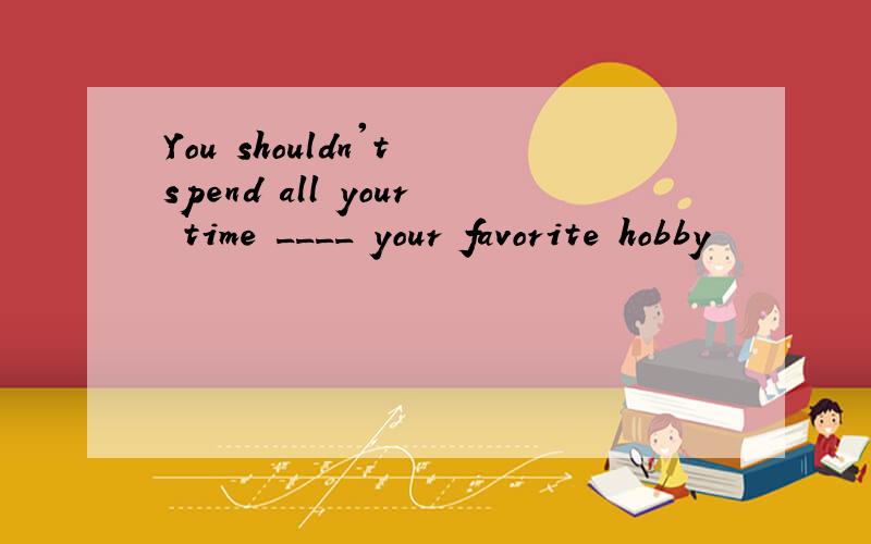 You shouldn't spend all your time ____ your favorite hobby