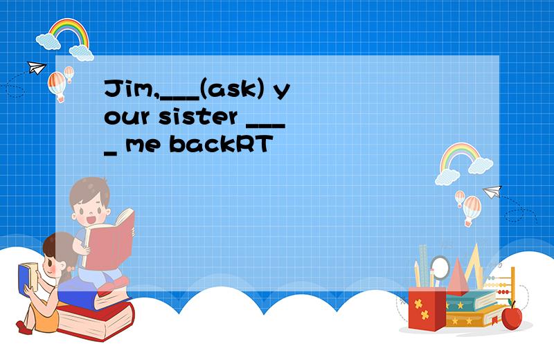 Jim,___(ask) your sister ____ me backRT