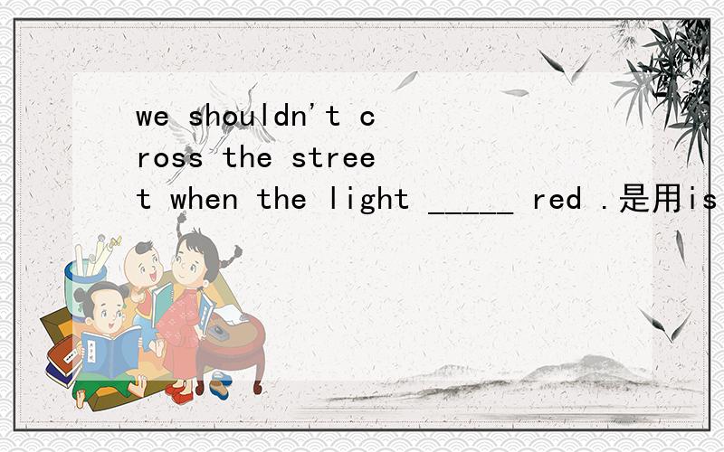 we shouldn't cross the street when the light _____ red .是用is 还是changes.请说明理由.