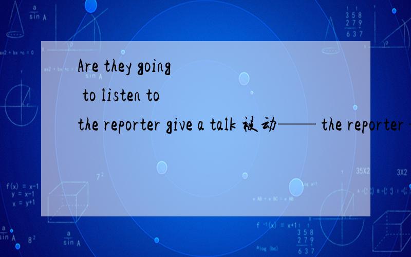 Are they going to listen to the reporter give a talk 被动—— the reporter —— —— —— —— —— —— _____ a talk
