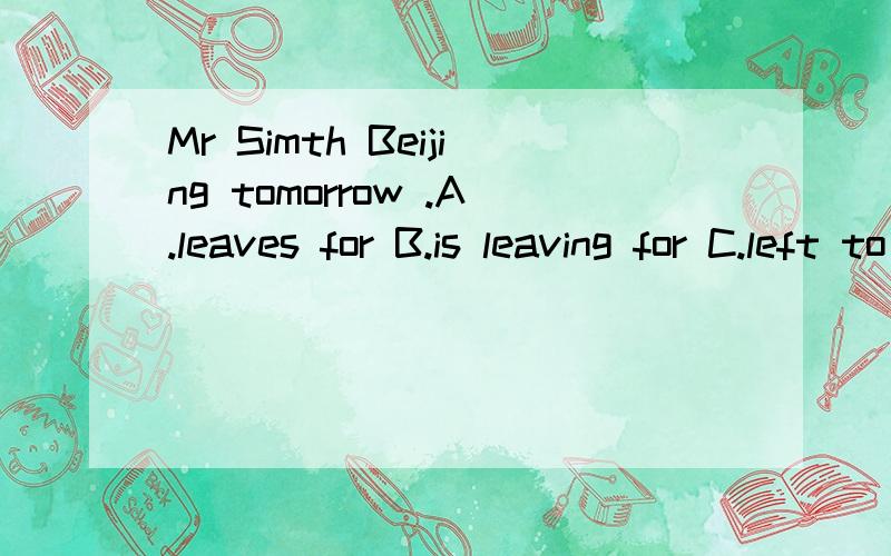 Mr Simth Beijing tomorrow .A.leaves for B.is leaving for C.left to D.is leaving to