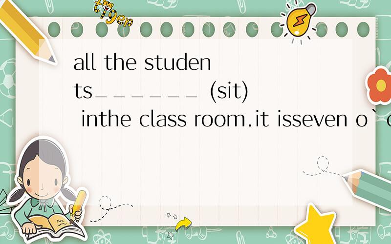 all the students______ (sit) inthe class room.it isseven o`clock .all the students______ (sit) inthe class room