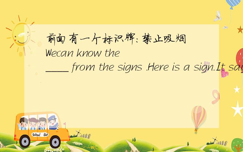 前面有一个标识牌：禁止吸烟 Wecan know the____ from the signs .Here is a sign.It says,_____smoking.