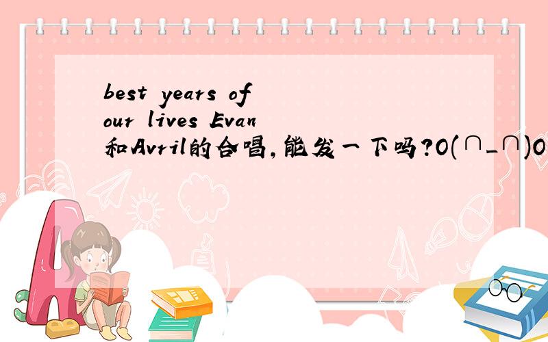 best years of our lives Evan和Avril的合唱,能发一下吗?O(∩_∩)O~找好久啊nashijie1996@163.com