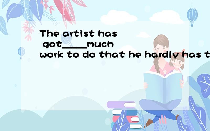 The artist has got_____much work to do that he hardly has time to--- A,too B,so C,such
