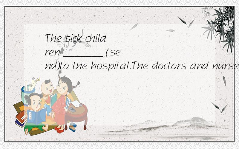 The sick children _______(send)to the hospital.The doctors and nurses are taking care of them now