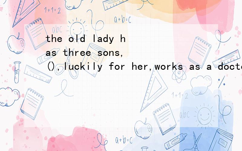 the old lady has three sons,(),luckily for her,works as a doctor.A.none of whomthe old lady has three sons,(),luckily for her,works as a doctor.A.none of whom B.one of whom C.either of whom D.all of whom