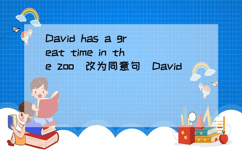 David has a great time in the zoo（改为同意句）David ( ) ( ) in the zoo.there some people in the park.(变一般疑问句）（）（）（）in the park?