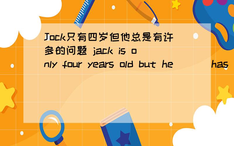 Jock只有四岁但他总是有许多的问题 jack is only four years old but he ___has a lot of ____