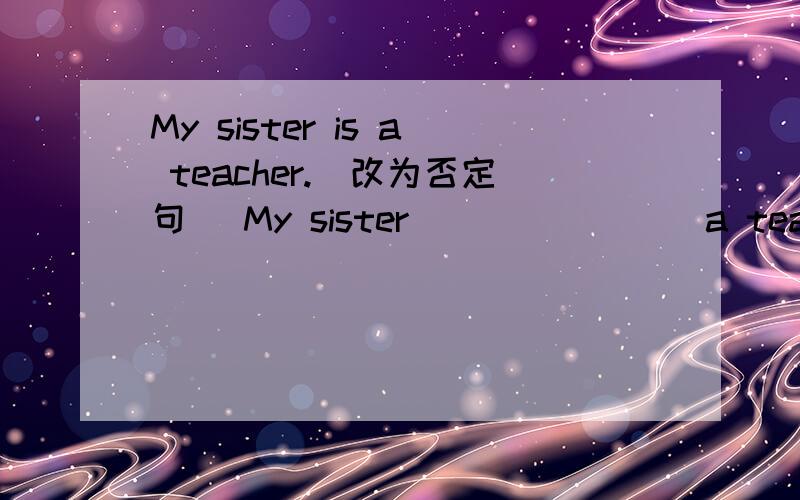 My sister is a teacher.(改为否定句) My sister _______ a teacher.