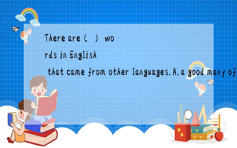 There are（） words in English that came from other languages.A.a good many of B.a great deal of C.a great many D.a large number为什么?（答案没错）打错了，D是a large number of