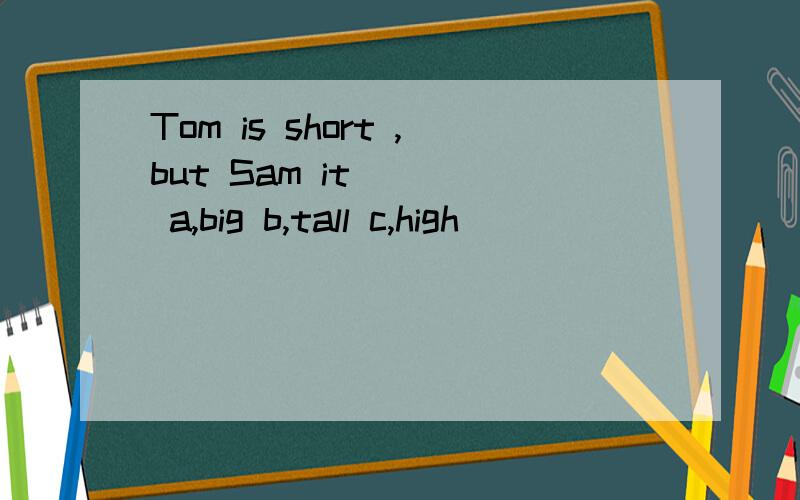 Tom is short ,but Sam it [ ] a,big b,tall c,high