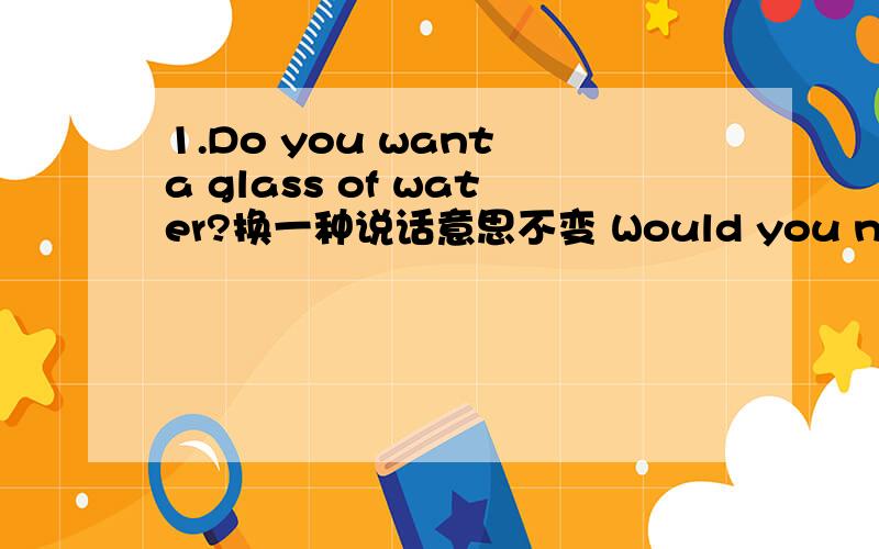 1.Do you want a glass of water?换一种说话意思不变 Would you need a glass of water?2.Fish is Ging