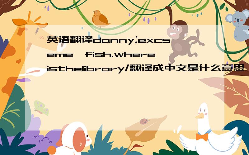 英语翻译danny;excseme,fish.whereisthelibrary/翻译成中文是什么意思、