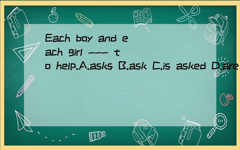 Each boy and each girl --- to help.A.asks B.ask C.is asked D.are asked