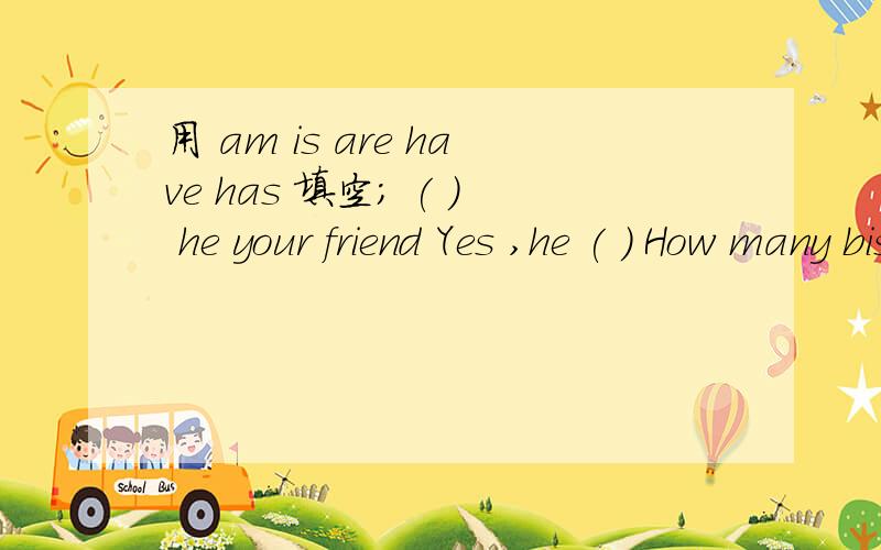 用 am is are have has 填空; ( ) he your friend Yes ,he ( ) How many biscuits ( ) her brother?