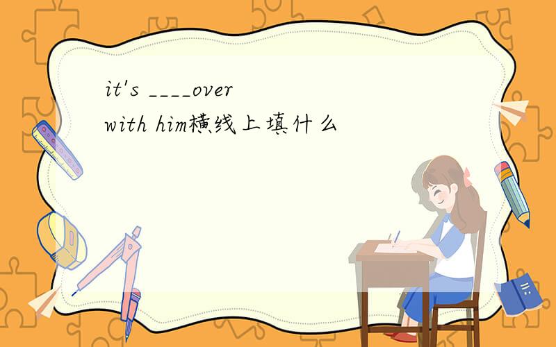 it's ____over with him横线上填什么
