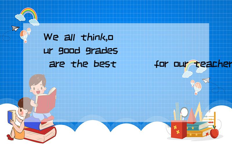 We all think,our good grades are the best ( ) for our teachers