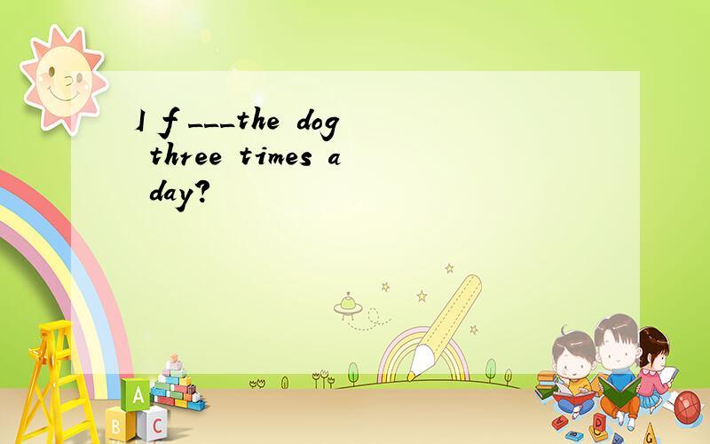 I f ___the dog three times a day?