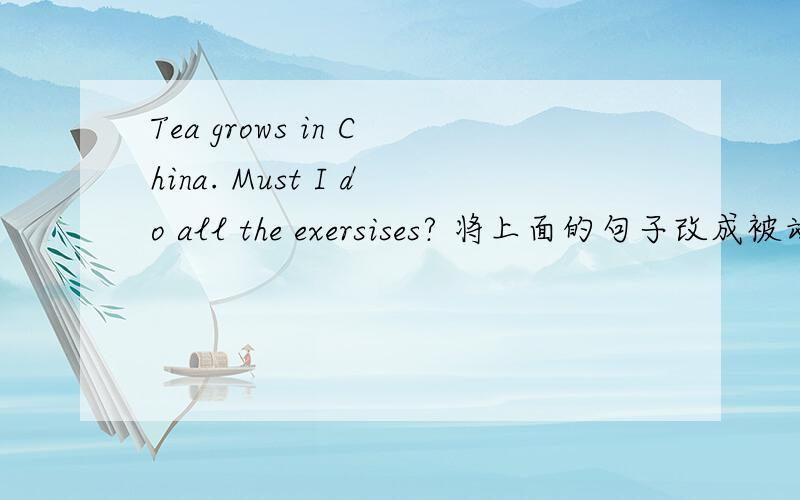 Tea grows in China. Must I do all the exersises? 将上面的句子改成被动语态!Tea grows in China.Must I do all the exersises?将上面的句子改成被动语态! 急!速度啊,谢谢大家啊..