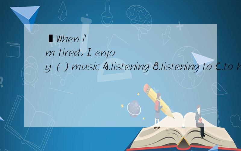 ​When i'm tired,I enjoy ( ) music A.listening B.listening to C.to hear D.hearing the.求详解When i'm tired,I enjoy ( ) music.A.listening B.listening to C.to hear D.hearing the